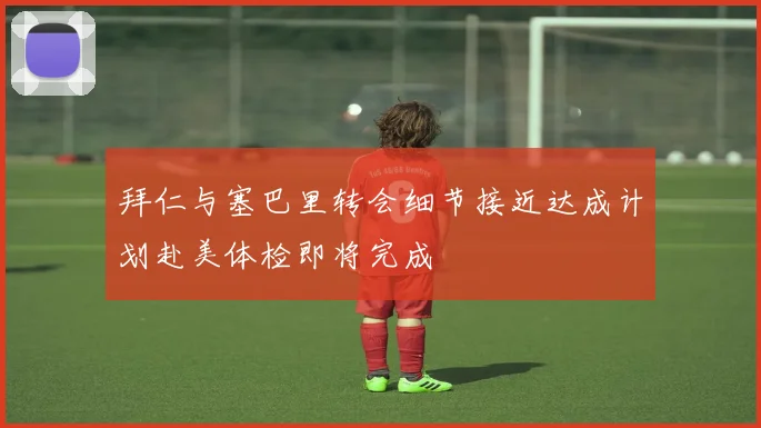 拜仁与塞巴里转会细节接近达成计划赴美体检即将完成