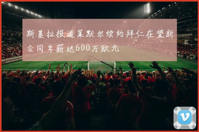 斯基拉报道莱默尔续约拜仁在望新合同年薪达600万欧元