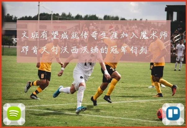 文班有望成就传奇生涯加入魔术师邓肯天勾沃西沃顿的冠军行列