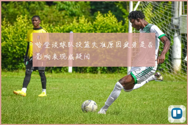 哈登谈球队投篮失准原因疲劳是否影响表现成疑问