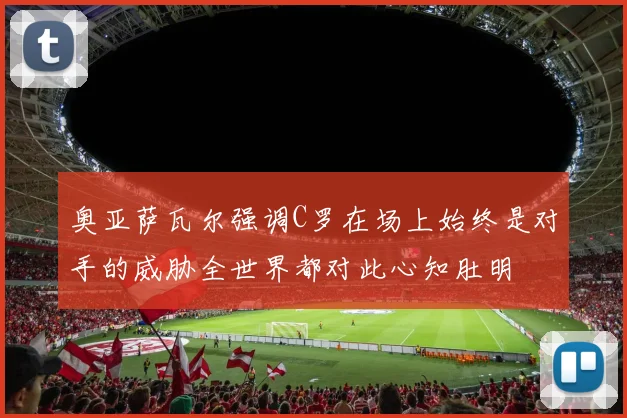 奥亚萨瓦尔强调C罗在场上始终是对手的威胁全世界都对此心知肚明