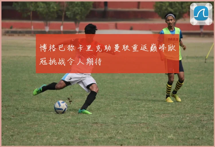 博格巴称卡里克助曼联重返巅峰欧冠挑战令人期待