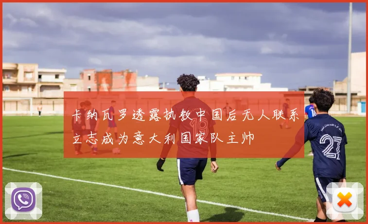 卡纳瓦罗透露执教中国后无人联系立志成为意大利国家队主帅