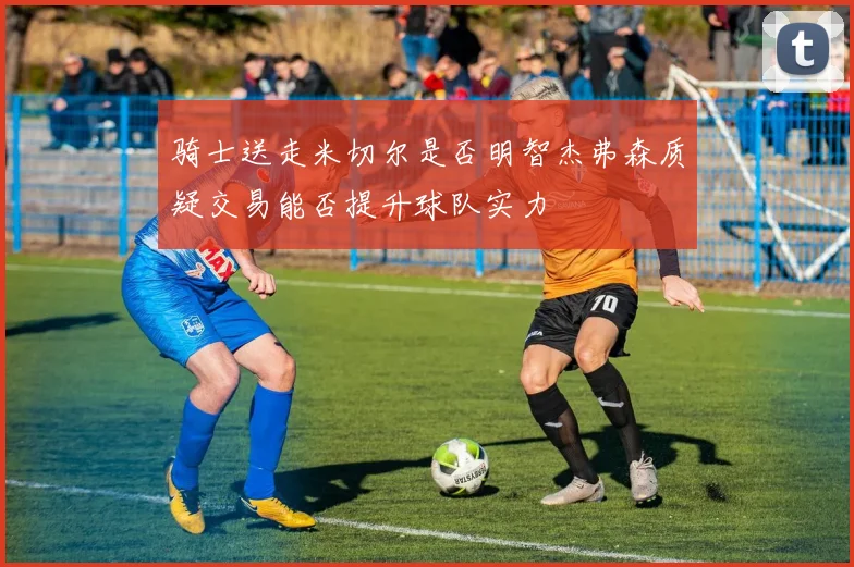 骑士送走米切尔是否明智杰弗森质疑交易能否提升球队实力
