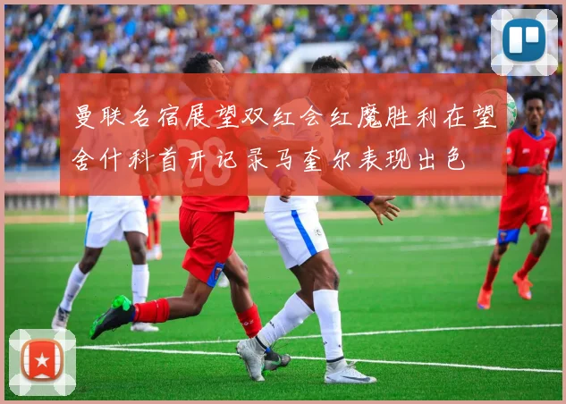 曼联名宿展望双红会红魔胜利在望舍什科首开记录马奎尔表现出色