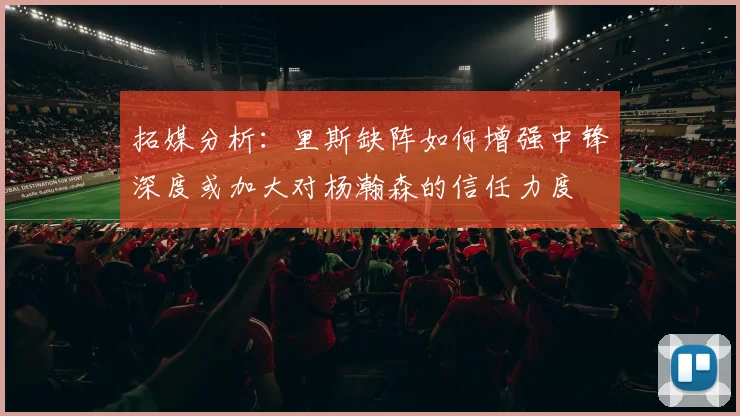 拓媒分析：里斯缺阵如何增强中锋深度或加大对杨瀚森的信任力度