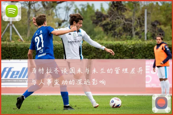 马特拉齐谈国米与米兰的管理差异与人事变动的深远影响