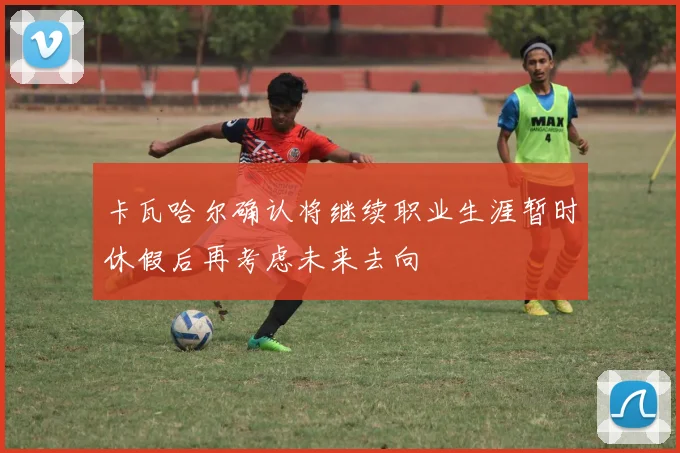 卡瓦哈尔确认将继续职业生涯暂时休假后再考虑未来去向