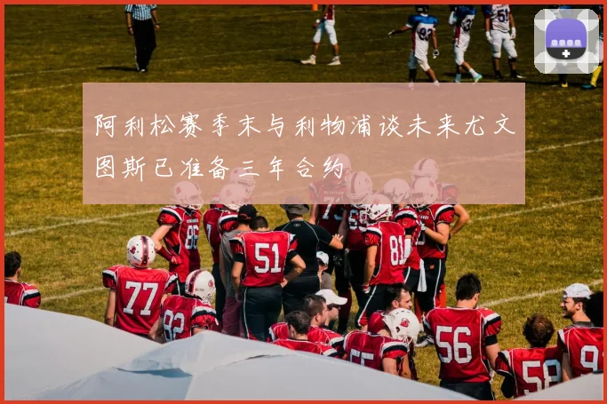 阿利松赛季末与利物浦谈未来尤文图斯已准备三年合约