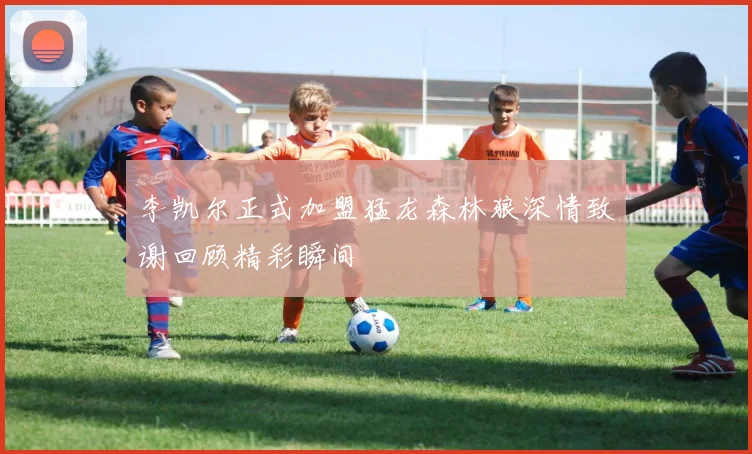 李凯尔正式加盟猛龙森林狼深情致谢回顾精彩瞬间